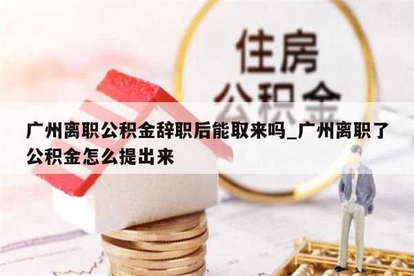 广州离职公积金辞职后能取来吗_广州离职了公积金怎么提出来